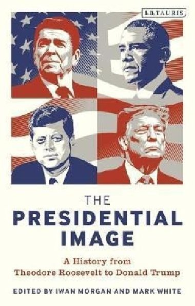 The Presidential Image : A History from Theodore Roosevelt to Donald Trump - Morgan Iwan
