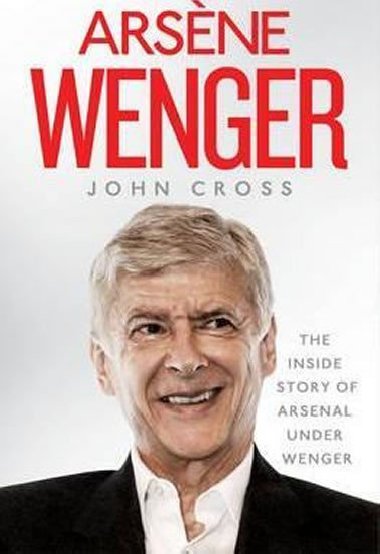 Arsene Wenger - The Inside Story of Arsenal Under Wenger - Cross John