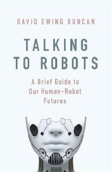 Talking to Robots: A Brief Guide to Our Human-Robot Futures - David Ewing Duncan