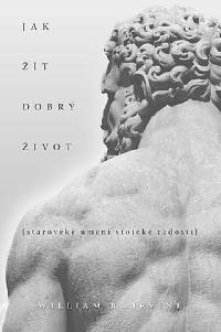 Jak t dobr ivot - Starovk umn stoick radosti - William B. Irvine
